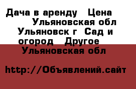 Дача в аренду › Цена ­ 10 000 - Ульяновская обл., Ульяновск г. Сад и огород » Другое   . Ульяновская обл.